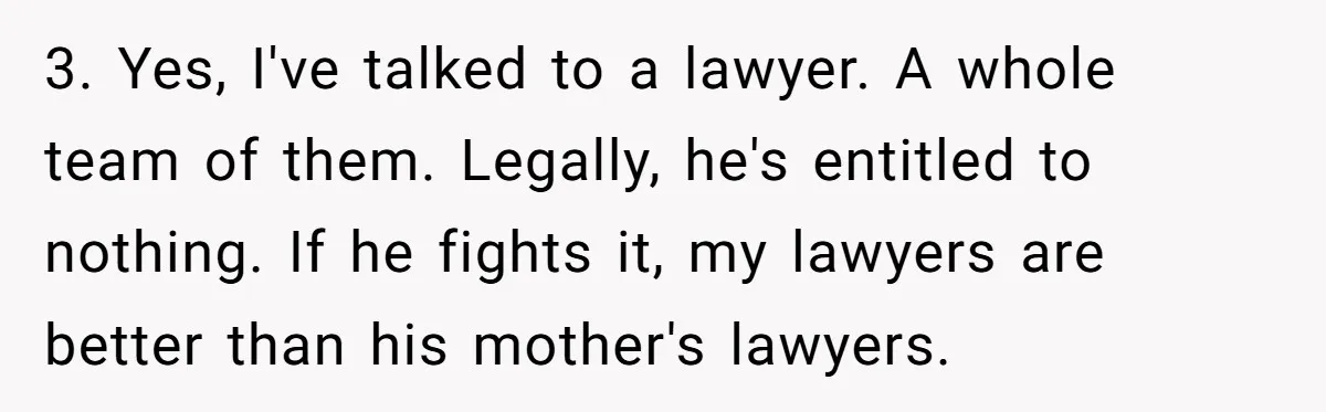 3. Yes, I've talked to a lawyer. A whole team of them. Legally, he's entitled to nothing. If he fights it, my lawyers are better than his mother's lawyers.
