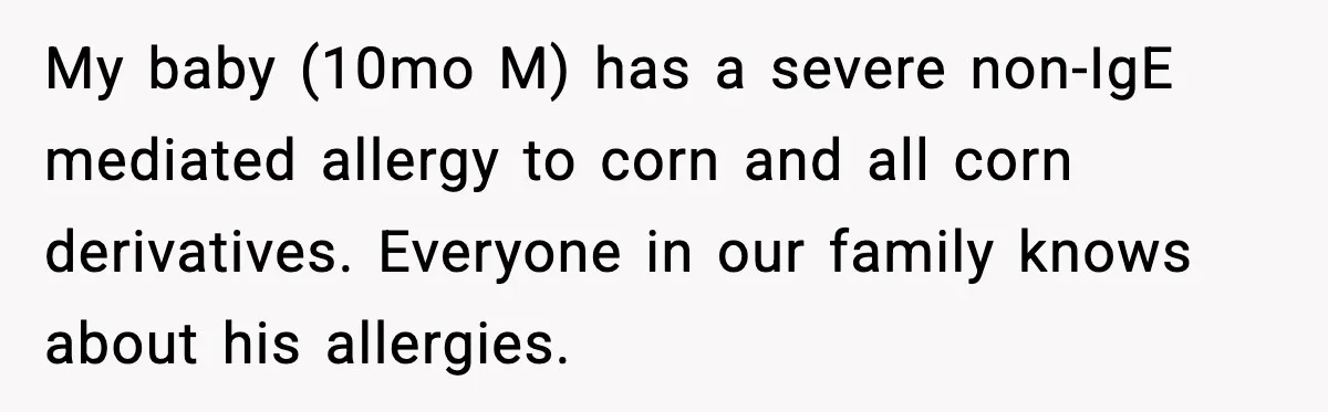 My baby (10mo M) has a severe non-IgE mediated allergy to corn and all corn derivatives. Everyone in our family knows about his allergies.