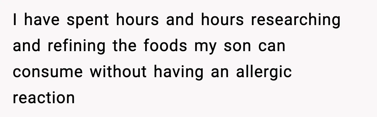 I have spent hours and hours researching and refining the foods my son can consume without having an allergic reaction