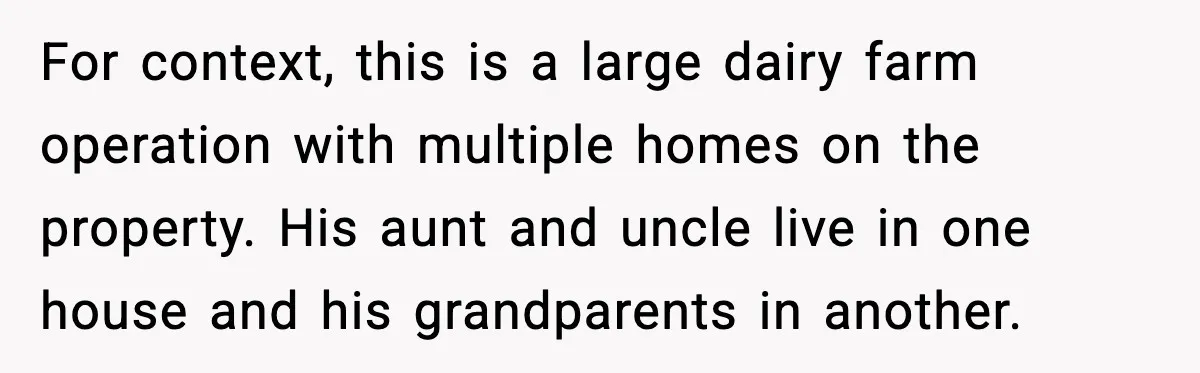 For context, this is a large dairy farm operation with multiple homes on the property. His aunt and uncle live in one house and his grandparents in another.
