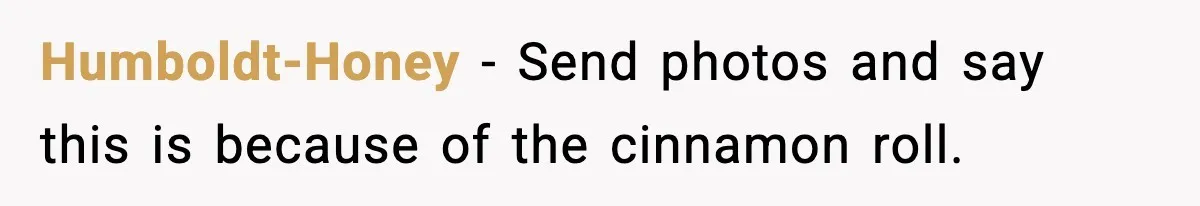 Humboldt-Honey - Send photos and say this is because of the cinnamon roll.