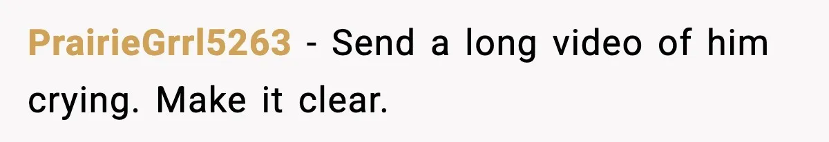 PrairieGrrl5263 - Send a long video of him crying. Make it clear.