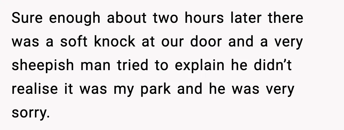 Man Blocks Stranger’s Car in Driveway Until He Apologizes Sure enough about two hours later there was a soft knock at our door and a very sheepish man tried to explain he didn’t realise it was my park and...