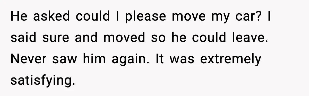 Man Blocks Stranger’s Car in Driveway Until He Apologizes He asked could I please move my car? I said sure and moved so he could leave. Never saw him again. It was extremely satisfying.