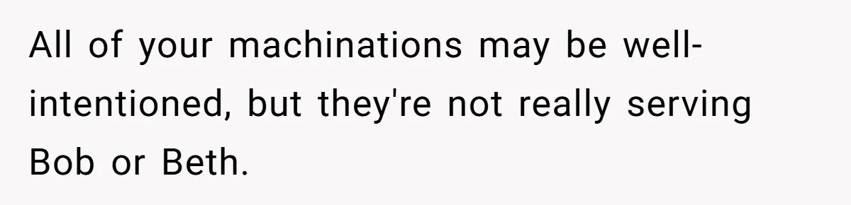 All of your machinations may be well-intentioned, but they're not really serving Bob or Beth.