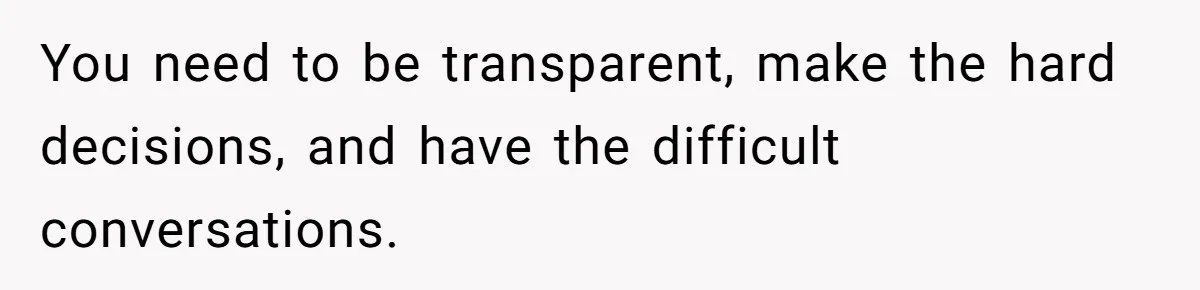 You need to be transparent, make the hard decisions, and have the difficult conversations.
