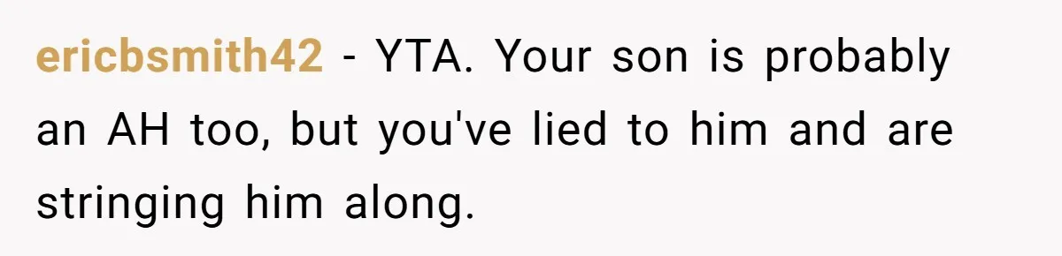 ericbsmith42 − YTA. Your son is probably an AH too, but you've lied to him and are stringing him along.