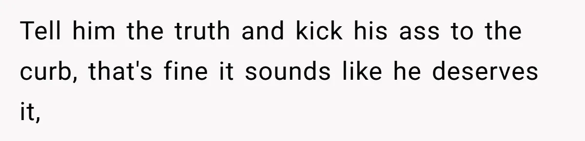 Tell him the truth and kick his ass to the curb, that's fine it sounds like he deserves it,