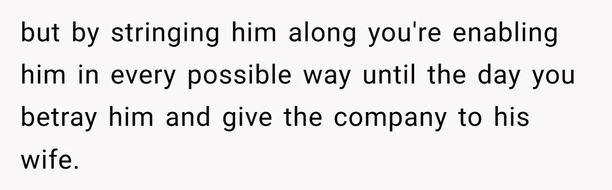 but by stringing him along you're enabling him in every possible way until the day you betray him and give the company to his wife.