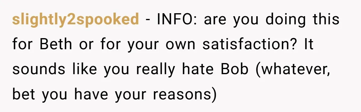 slightly2spooked − INFO: are you doing this for Beth or for your own satisfaction? It sounds like you really hate Bob (whatever, bet you have your reasons)