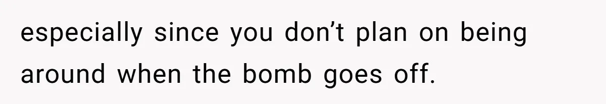 especially since you don’t plan on being around when the bomb goes off.