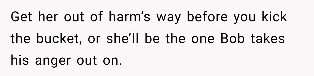 Get her out of harm’s way before you kick the bucket, or she’ll be the one Bob takes his anger out on.