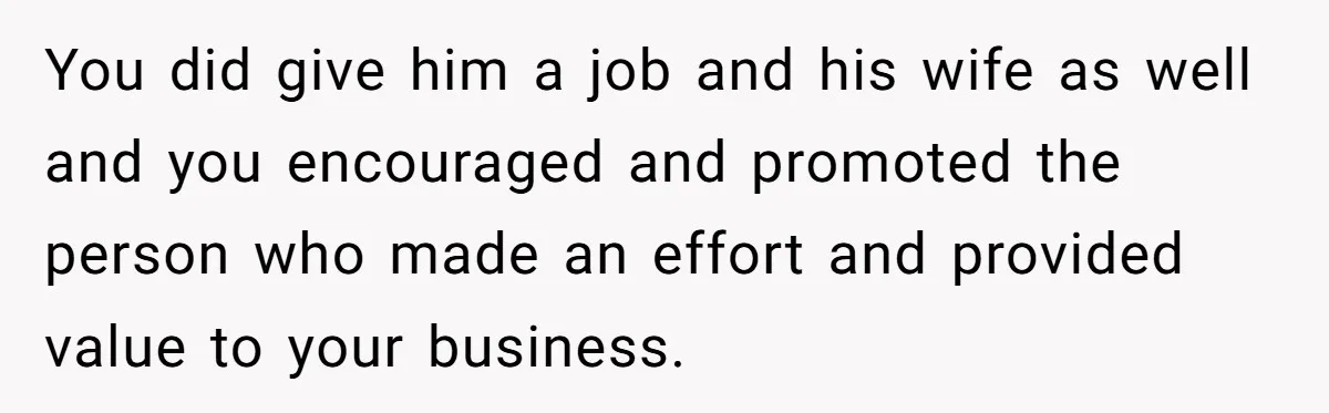 You did give him a job and his wife as well and you encouraged and promoted the person who made an effort and provided value to your business.