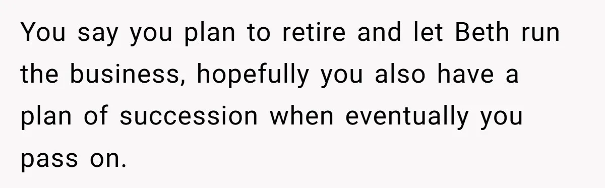 You say you plan to retire and let Beth run the business, hopefully you also have a plan of succession when eventually you pass on.