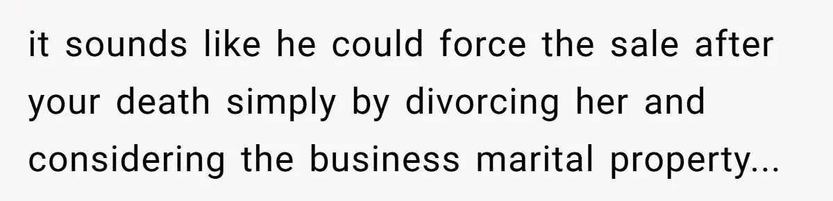 it sounds like he could force the sale after your death simply by divorcing her and considering the business marital property...