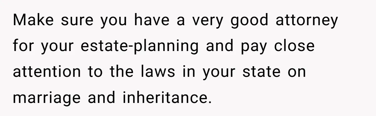 Make sure you have a very good attorney for your estate-planning and pay close attention to the laws in your state on marriage and inheritance.