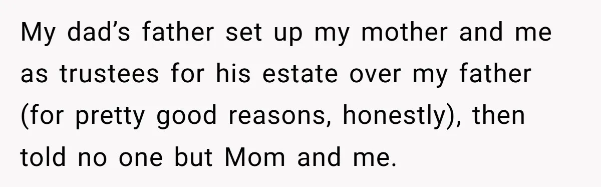 My dad’s father set up my mother and me as trustees for his estate over my father (for pretty good reasons, honestly), then told no one but Mom and me.