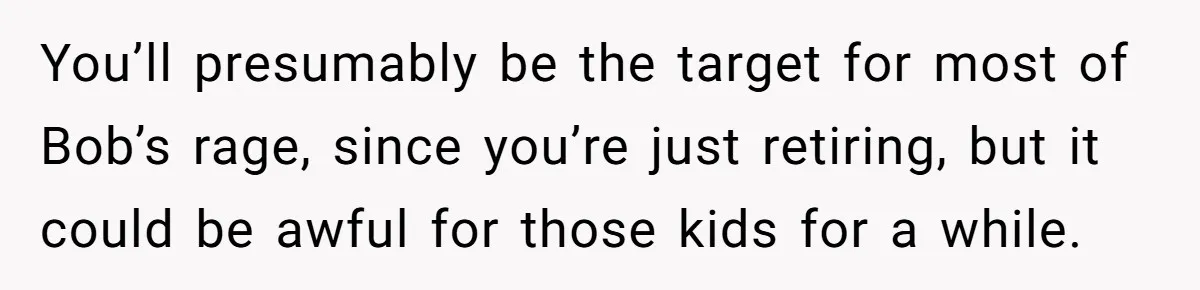 You’ll presumably be the target for most of Bob’s rage, since you’re just retiring, but it could be awful for those kids for a while.