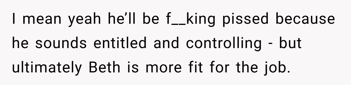 I mean yeah he’ll be f__king pissed because he sounds entitled and controlling - but ultimately Beth is more fit for the job.
