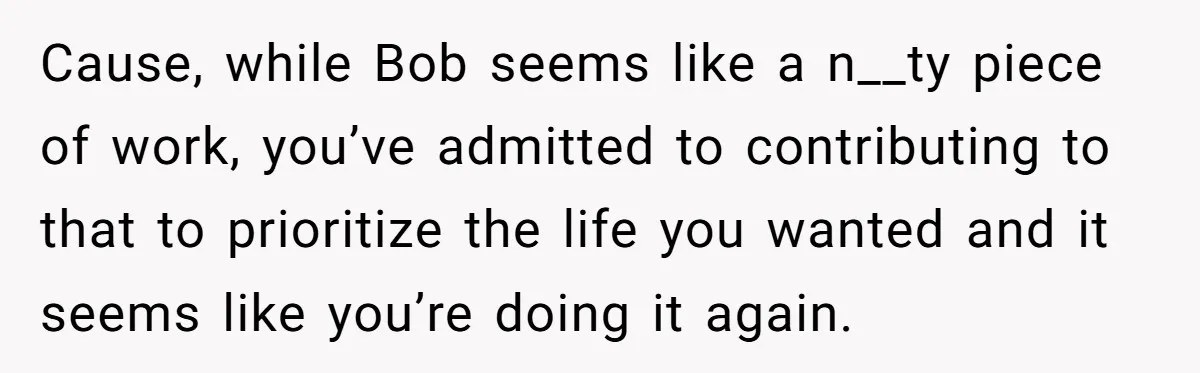 Cause, while Bob seems like a n__ty piece of work, you’ve admitted to contributing to that to prioritize the life you wanted and it seems like you’re doing it again.