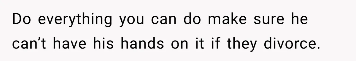 Do everything you can do make sure he can’t have his hands on it if they divorce.