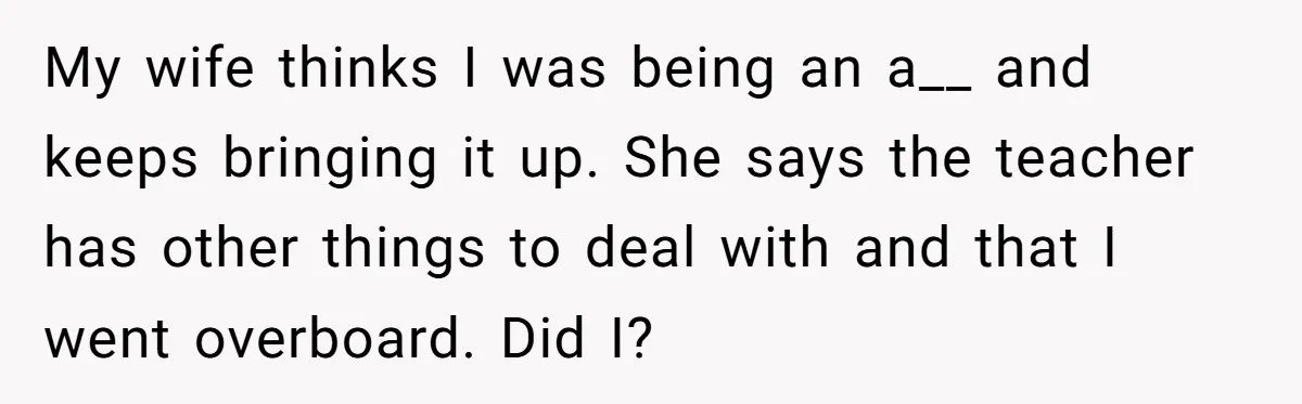 My wife thinks I was being an a__ and keeps bringing it up. She says the teacher has other things to deal with and that I went overboard. Did I?
