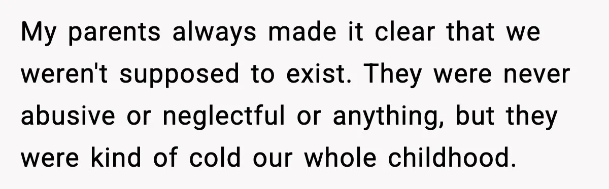 Parents Demand Rent at 18, Twins Choose to Leave Instead My parents always made it clear that we weren't supposed to exist. They were never abusive or neglectful or anything, but they were kind of cold our whole childhood.