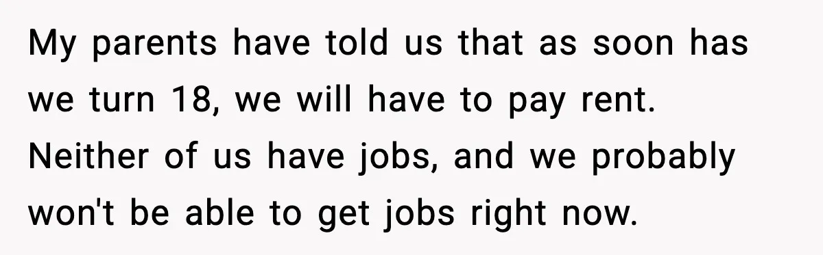 Parents Demand Rent at 18, Twins Choose to Leave Instead My parents have told us that as soon has we turn 18, we will have to pay rent. Neither of us have jobs, and we probably won't be able to...