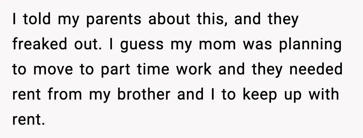 Parents Demand Rent at 18, Twins Choose to Leave Instead I told my parents about this, and they freaked out. I guess my mom was planning to move to part time work and they needed rent from my brother and...