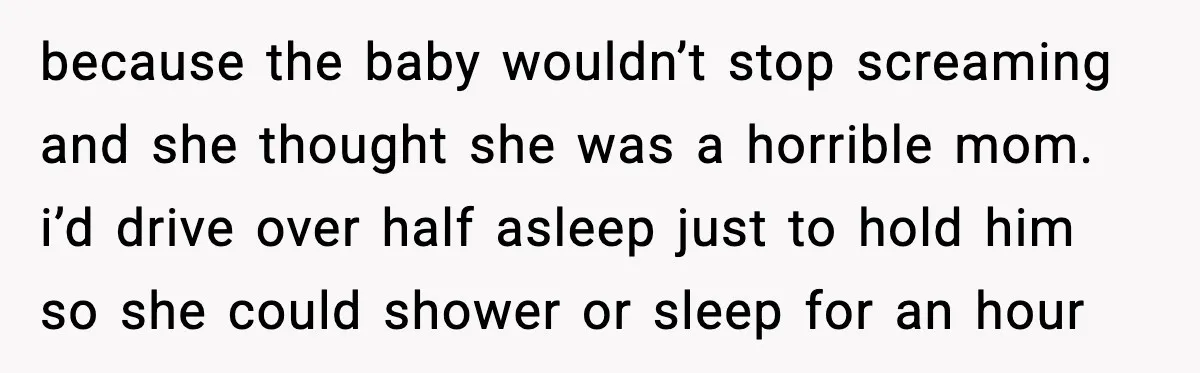 because the baby wouldn’t stop screaming and she thought she was a horrible mom. i’d drive over half asleep just to hold him so she could shower or sleep for...