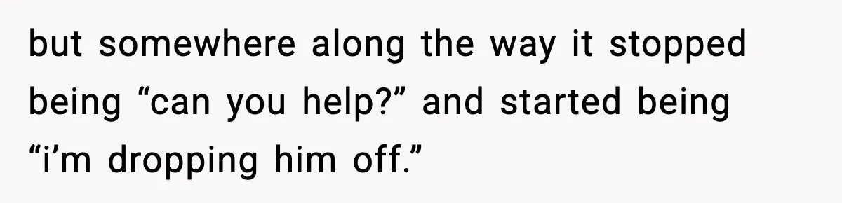 but somewhere along the way it stopped being “can you help?” and started being “i’m dropping him off.”