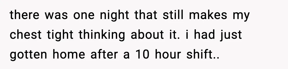 there was one night that still makes my chest tight thinking about it. i had just gotten home after a 10 hour shift..