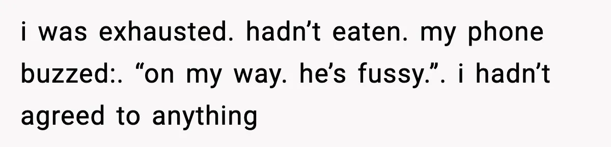 i was exhausted. hadn’t eaten. my phone buzzed:. “on my way. he’s fussy.”. i hadn’t agreed to anything