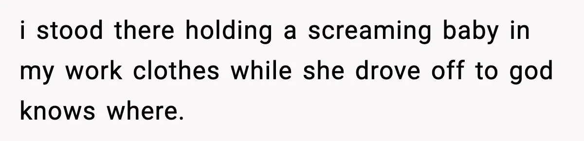 i stood there holding a screaming baby in my work clothes while she drove off to god knows where.