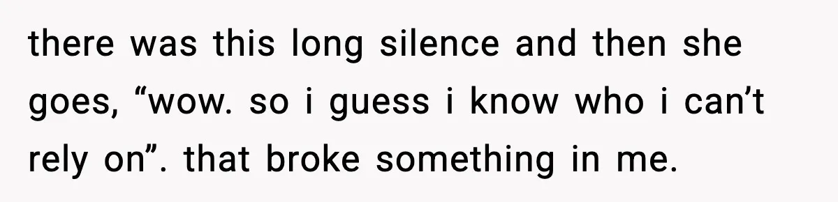 there was this long silence and then she goes, “wow. so i guess i know who i can’t rely on”. that broke something in me.