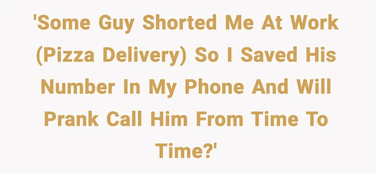 'Some guy shorted me at work (pizza delivery) so I saved his number in my phone and will prank call him from time to time?'