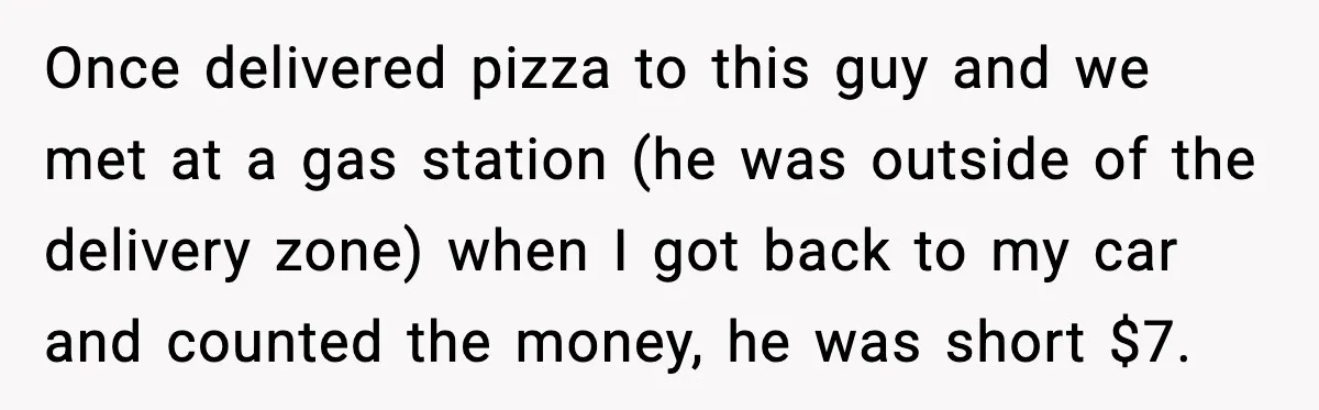 Once delivered pizza to this guy and we met at a gas station (he was outside of the delivery zone) when I got back to my car and counted the...