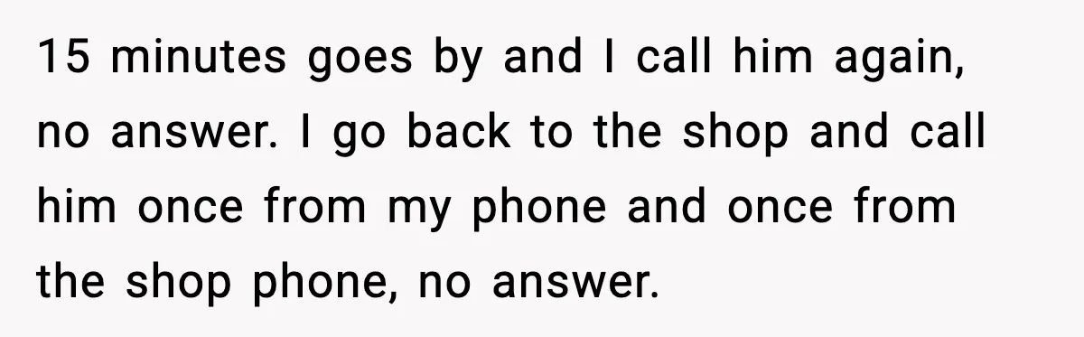 15 minutes goes by and I call him again, no answer. I go back to the shop and call him once from my phone and once from the shop phone,...