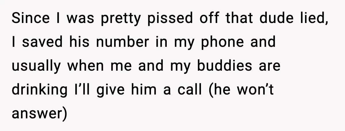 Since I was pretty pissed off that dude lied, I saved his number in my phone and usually when me and my buddies are drinking I’ll give him a call...