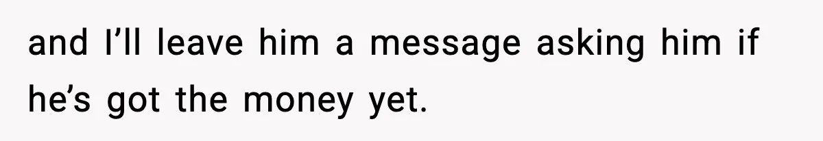 and I’ll leave him a message asking him if he’s got the money yet.