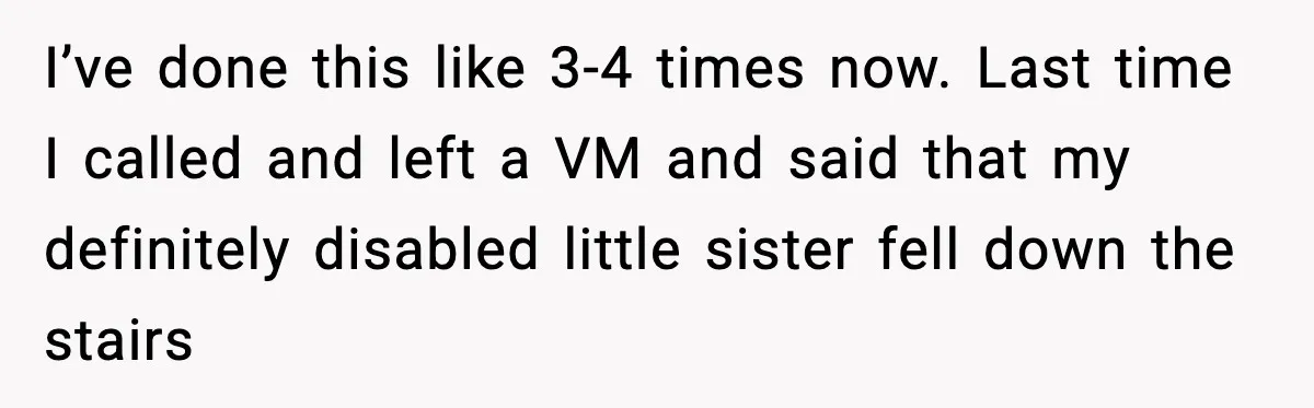 I’ve done this like 3-4 times now. Last time I called and left a VM and said that my definitely disabled little sister fell down the stairs