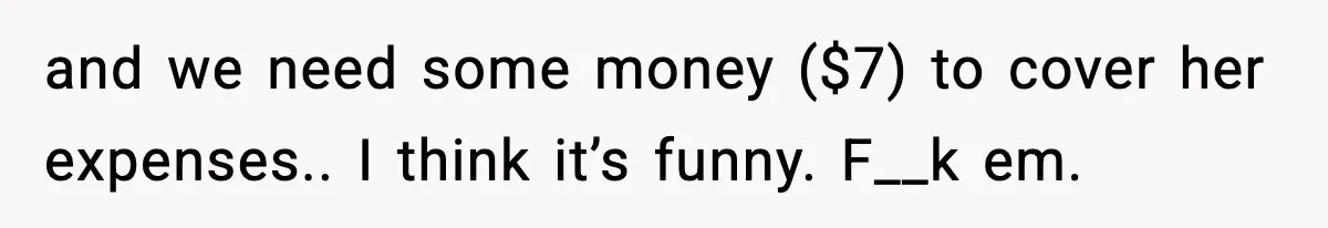 and we need some money ($7) to cover her expenses.. I think it’s funny. F__k em.