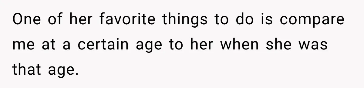 One of her favorite things to do is compare me at a certain age to her when she was that age.