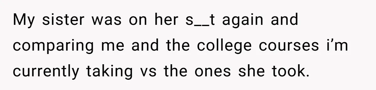 My sister was on her s__t again and comparing me and the college courses i’m currently taking vs the ones she took.