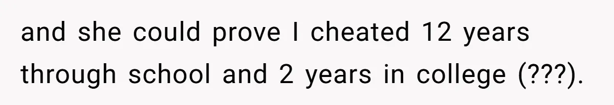 and she could prove I cheated 12 years through school and 2 years in college (???).