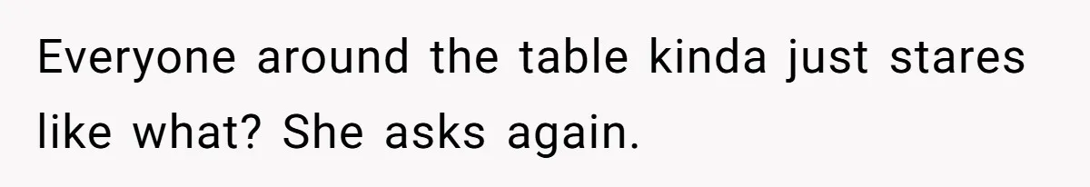 Everyone around the table kinda just stares like what? She asks again.