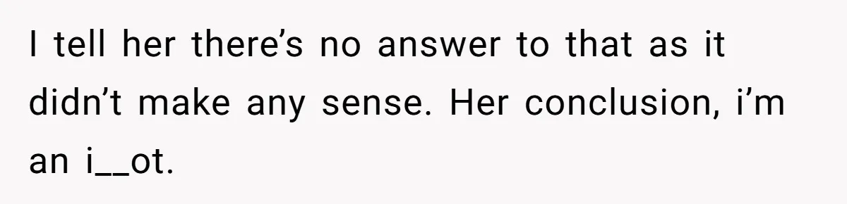 I tell her there’s no answer to that as it didn’t make any sense. Her conclusion, i’m an i__ot.