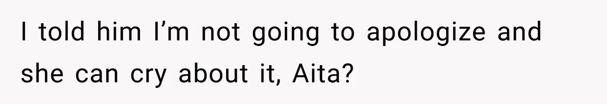 I told him I’m not going to apologize and she can cry about it, Aita?