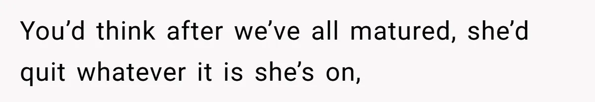 You’d think after we’ve all matured, she’d quit whatever it is she’s on,