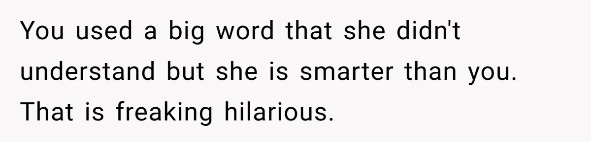 You used a big word that she didn't understand but she is smarter than you. That is freaking hilarious.